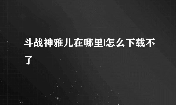 斗战神雅儿在哪里|怎么下载不了