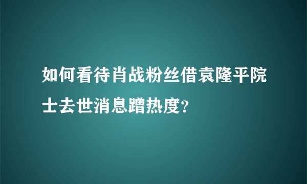 如何看待肖战粉丝借袁隆平院士去世消息蹭热度？