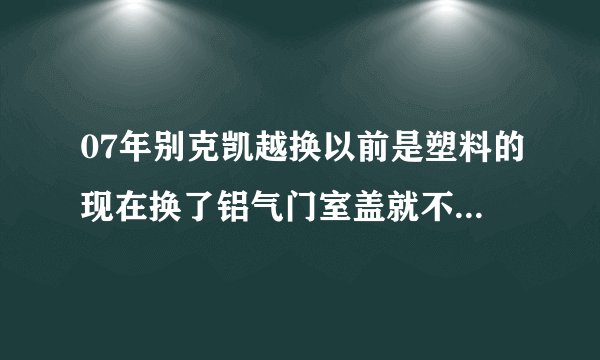 07年别克凯越换以前是塑料的现在换了铝气门室盖就不行汤水温度很高?