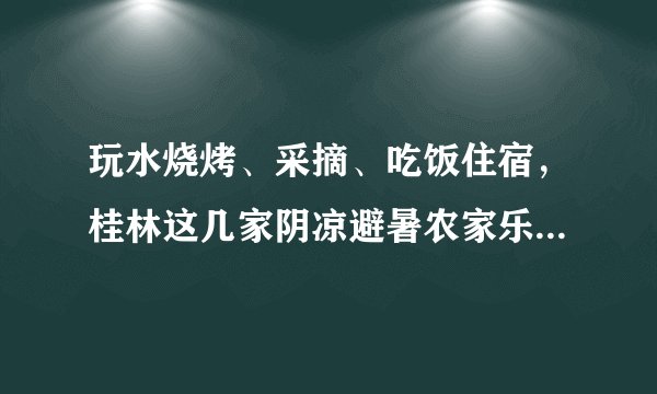 玩水烧烤、采摘、吃饭住宿,桂林这几家阴凉避暑农家乐值得一去