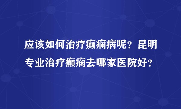 应该如何治疗癫痫病呢？昆明专业治疗癫痫去哪家医院好？