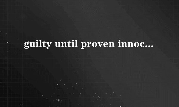 guilty until proven innocent，是什么意思 求高手翻译