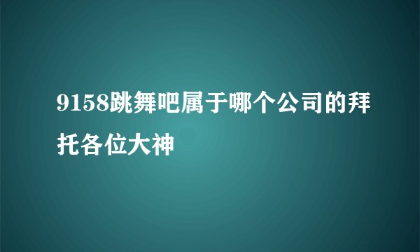 9158跳舞吧属于哪个公司的拜托各位大神