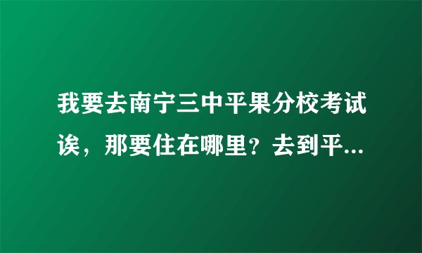 我要去南宁三中平果分校考试诶,那要住在哪里?去到平果后在哪里找得到呢个学校啊?谁帮安排一下啊