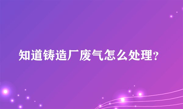 知道铸造厂废气怎么处理？