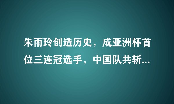 朱雨玲创造历史，成亚洲杯首位三连冠选手，中国队共斩获54冠
