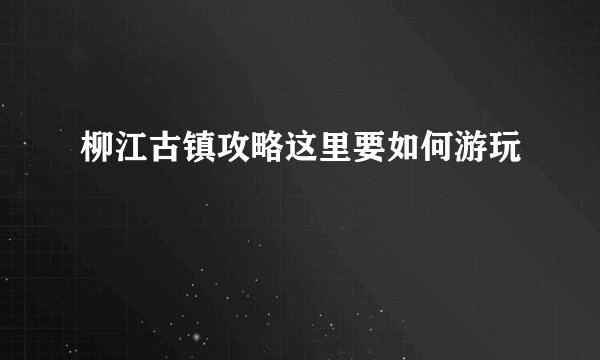 柳江古镇攻略这里要如何游玩