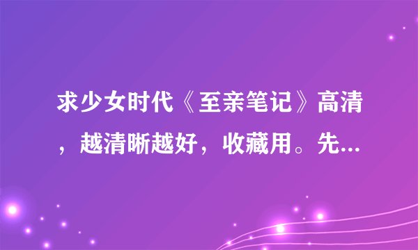 求少女时代《至亲笔记》高清，越清晰越好，收藏用。先谢谢了。