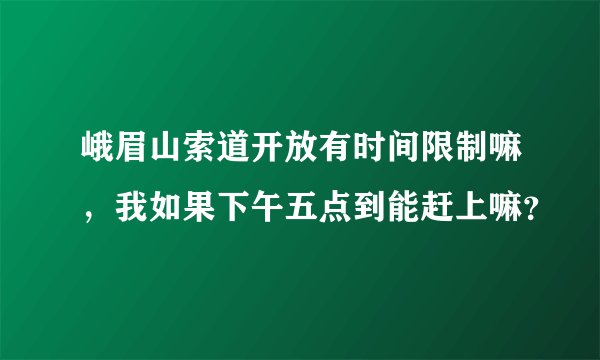 峨眉山索道开放有时间限制嘛，我如果下午五点到能赶上嘛？
