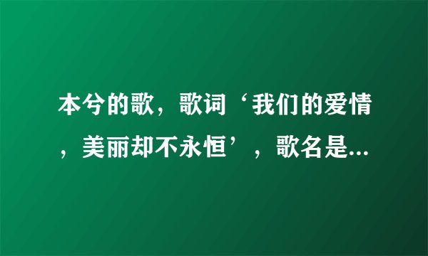本兮的歌，歌词‘我们的爱情，美丽却不永恒’，歌名是什么，求解