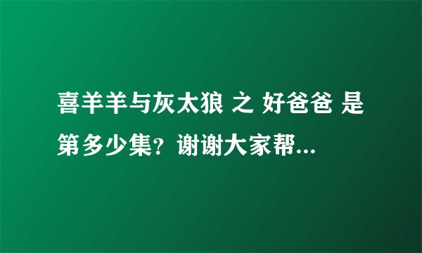 喜羊羊与灰太狼 之 好爸爸 是第多少集？谢谢大家帮忙 着急！！