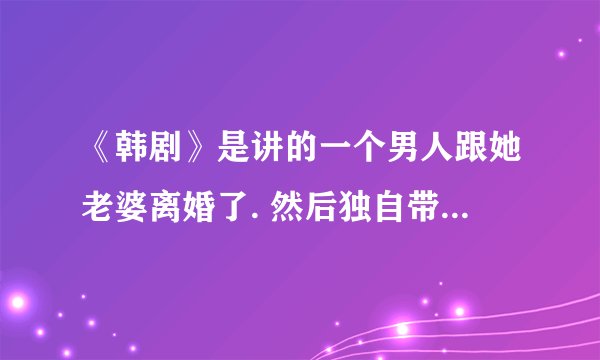 《韩剧》是讲的一个男人跟她老婆离婚了. 然后独自带着两个孩子。。。。。