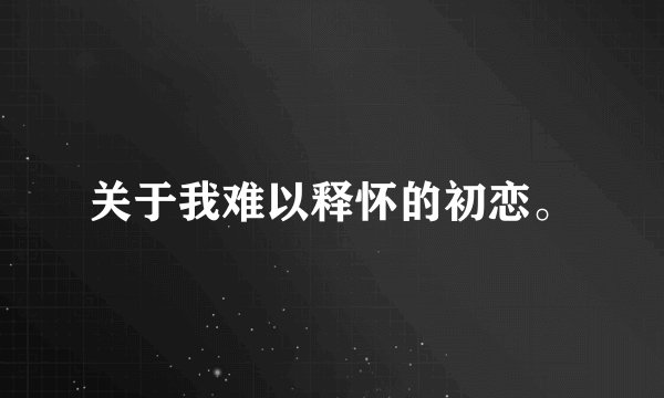 关于我难以释怀的初恋。