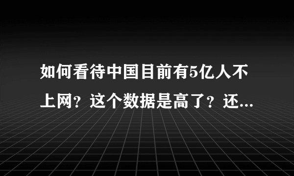 如何看待中国目前有5亿人不上网？这个数据是高了？还是低了？