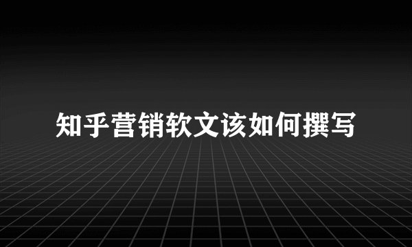 知乎营销软文该如何撰写