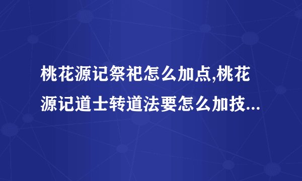 桃花源记祭祀怎么加点,桃花源记道士转道法要怎么加技能，注意，是技能等级，不是人物属性点