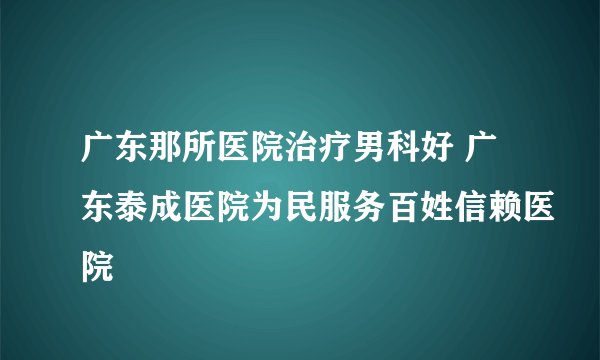 广东那所医院治疗男科好 广东泰成医院为民服务百姓信赖医院