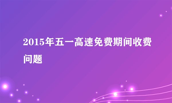 2015年五一高速免费期间收费问题