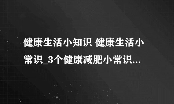 健康生活小知识 健康生活小常识_3个健康减肥小常识_女性必须知道的一些健康知识