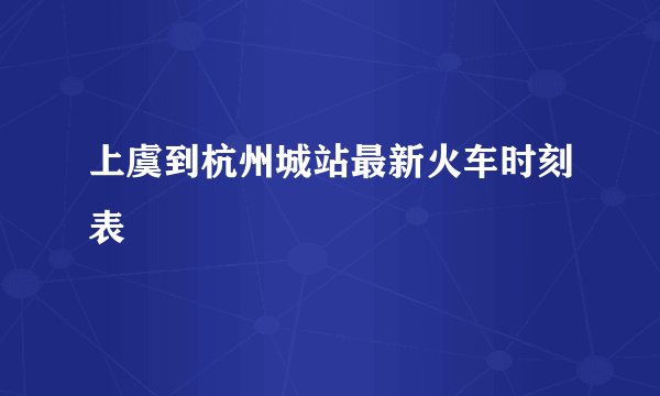 上虞到杭州城站最新火车时刻表