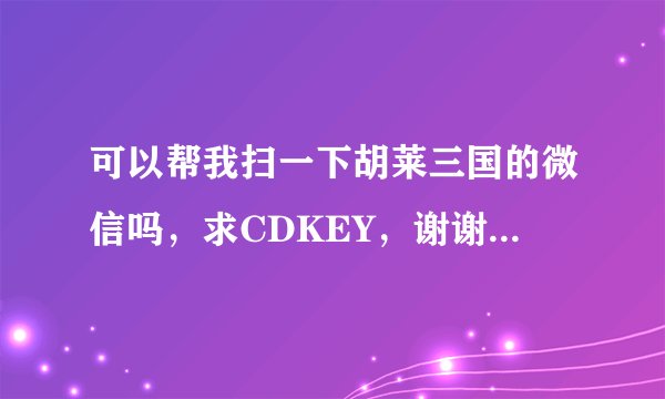 可以帮我扫一下胡莱三国的微信吗，求CDKEY，谢谢了！拜托了。