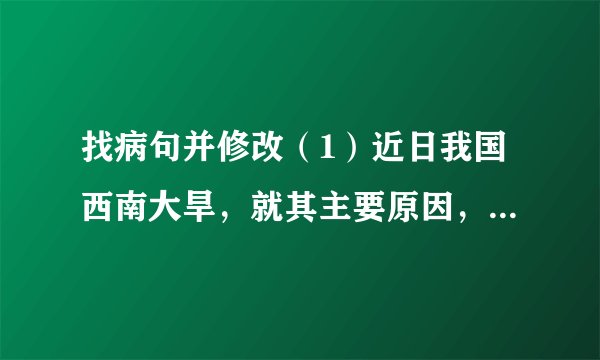 找病句并修改（1）近日我国西南大旱，就其主要原因，是因为高压坝破坏了大气活动（2）高压坝像一堵墙横在广西南部上空，阻挡太平洋水汽西进（3）虽然北方有冷空气南下，也无法与水汽汇合（4）因此，广西、贵州、云南交汇地区长时间没有降雨，遭遇50年来少有的干旱天气。