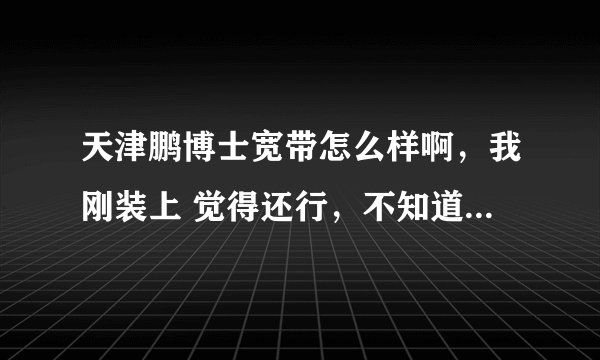 天津鹏博士宽带怎么样啊,我刚装上 觉得还行,不知道时间长了会有什么故障,很多人在网上都说不好