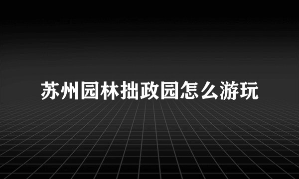 苏州园林拙政园怎么游玩