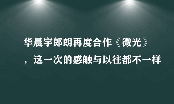 华晨宇郎朗再度合作《微光》，这一次的感触与以往都不一样