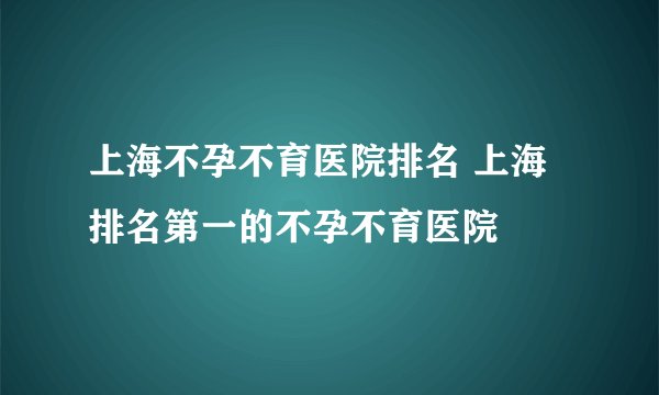 上海不孕不育医院排名 上海排名第一的不孕不育医院
