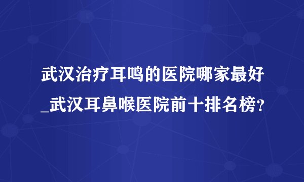 武汉治疗耳鸣的医院哪家最好_武汉耳鼻喉医院前十排名榜?