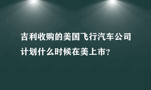 吉利收购的美国飞行汽车公司计划什么时候在美上市？