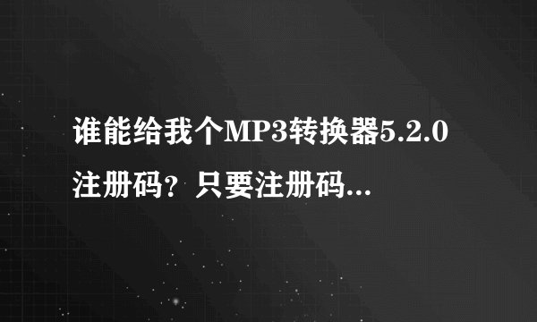 谁能给我个MP3转换器5.2.0注册码?只要注册码! 谢谢
