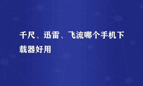 千尺、迅雷、飞流哪个手机下载器好用