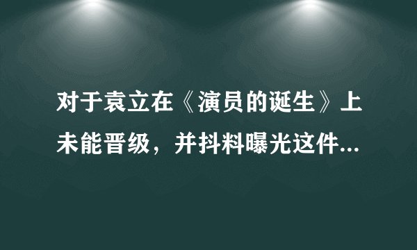对于袁立在《演员的诞生》上未能晋级，并抖料曝光这件事你怎么看？