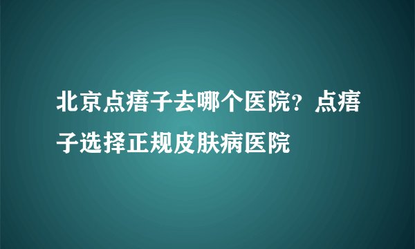 北京点痦子去哪个医院？点痦子选择正规皮肤病医院