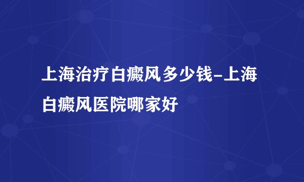 上海治疗白癜风多少钱-上海白癜风医院哪家好
