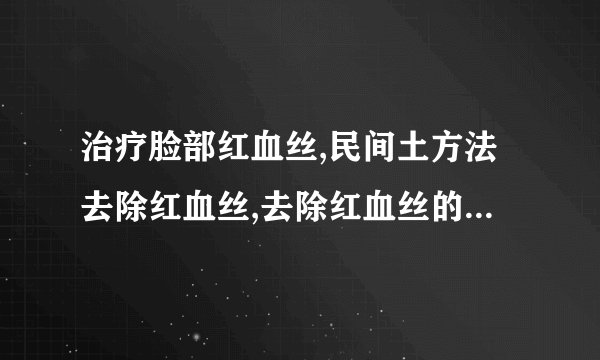 治疗脸部红血丝,民间土方法去除红血丝,去除红血丝的方法,有效祛除红血丝窍门大放送