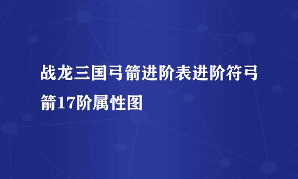 战龙三国弓箭进阶表进阶符弓箭17阶属性图