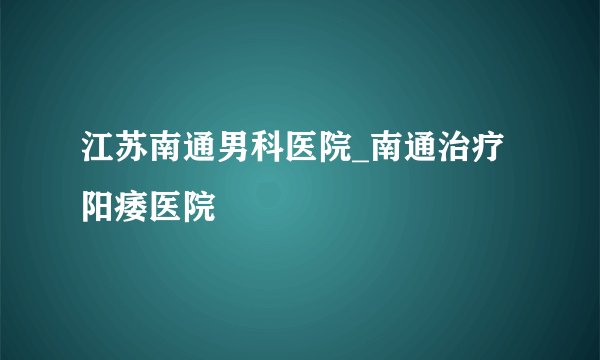 江苏南通男科医院_南通治疗阳痿医院