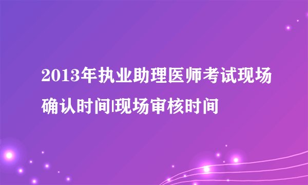 2013年执业助理医师考试现场确认时间|现场审核时间