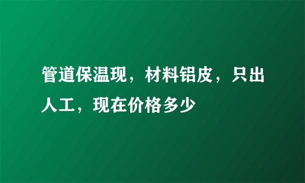 管道保温现，材料铝皮，只出人工，现在价格多少