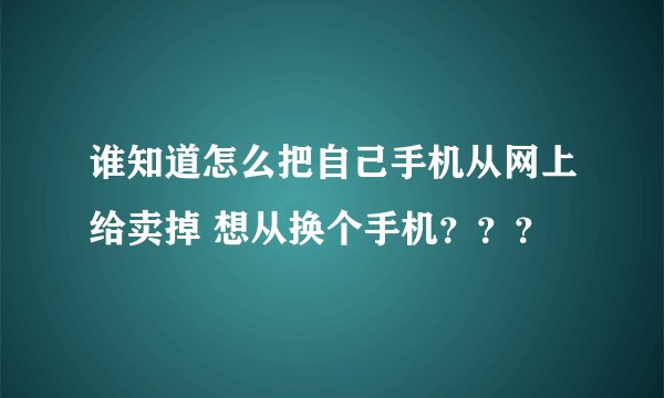 谁知道怎么把自己手机从网上给卖掉 想从换个手机？？？
