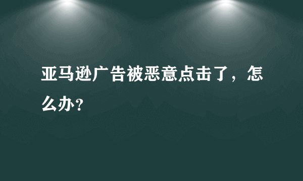 亚马逊广告被恶意点击了，怎么办？