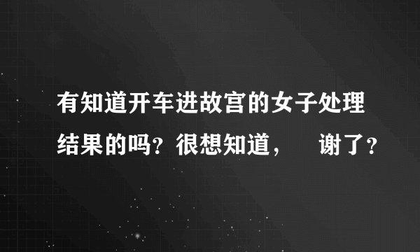 有知道开车进故宫的女子处理结果的吗?很想知道,謝谢了?