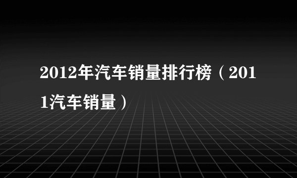 2012年汽车销量排行榜（2011汽车销量）