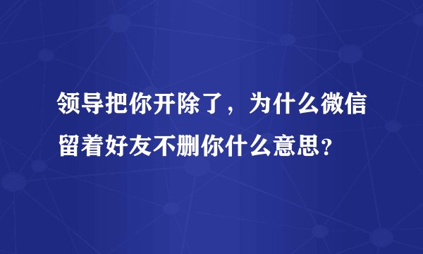 领导把你开除了，为什么微信留着好友不删你什么意思？