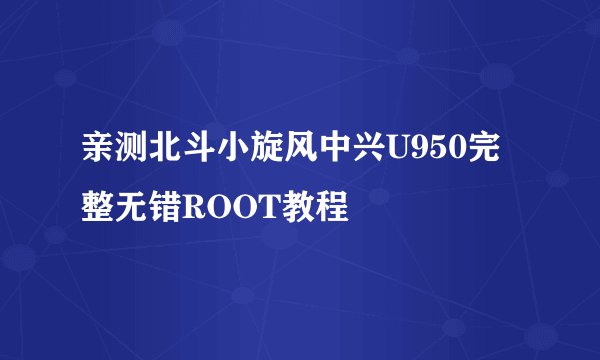 亲测北斗小旋风中兴U950完整无错ROOT教程