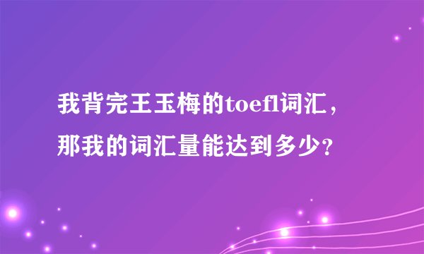 我背完王玉梅的toefl词汇，那我的词汇量能达到多少？
