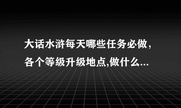 大话水浒每天哪些任务必做,各个等级升级地点,做什么可以赚银两,要求详细的..